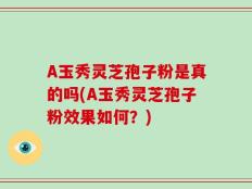 A玉秀灵芝孢子粉是真的吗(A玉秀灵芝孢子粉效果如何？)