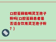 口腔苔藓能喝灵芝孢子粉吗(口腔苔藓患者是否适合饮用灵芝孢子粉？)
