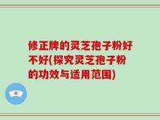 修正牌的灵芝孢子粉好不好(探究灵芝孢子粉的功效与适用范围)