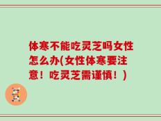 体寒不能吃灵芝吗女性怎么办(女性体寒要注意！吃灵芝需谨慎！)