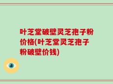 叶芝堂破壁灵芝孢子粉价格(叶芝堂灵芝孢子粉破壁价钱)