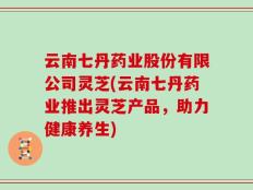 云南七丹药业股份有限公司灵芝(云南七丹药业推出灵芝产品，助力健康养生)