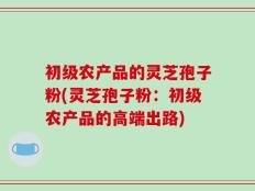 初级农产品的灵芝孢子粉(灵芝孢子粉：初级农产品的高端出路)