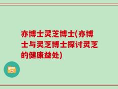 亦博士灵芝博士(亦博士与灵芝博士探讨灵芝的健康益处)