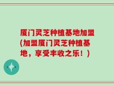 厦门灵芝种植基地加盟(加盟厦门灵芝种植基地，享受丰收之乐！)