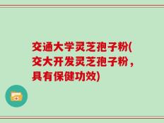 交通大学灵芝孢子粉(交大开发灵芝孢子粉，具有保健功效)