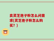 卖灵芝孢子粉怎么问需求(灵芝孢子粉怎么购买？)