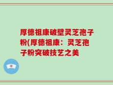 厚德祖康破壁灵芝孢子粉(厚德祖康：灵芝孢子粉突破技艺之美