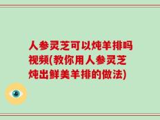 人参灵芝可以炖羊排吗视频(教你用人参灵芝炖出鲜美羊排的做法)