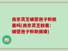 南京灵芝破壁孢子粉胶囊吗(南京灵芝胶囊：破壁孢子粉助健康)