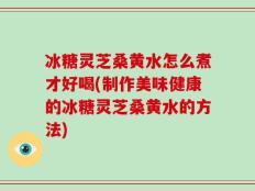 冰糖灵芝桑黄水怎么煮才好喝(制作美味健康的冰糖灵芝桑黄水的方法)