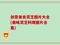创意美食灵芝图片大全(美味灵芝料理图片合集)