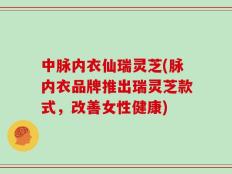 中脉内衣仙瑞灵芝(脉内衣品牌推出瑞灵芝款式，改善女性健康)