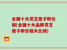 全国十大灵芝孢子粉价格(全国十大品牌灵芝孢子粉价格大比拼)