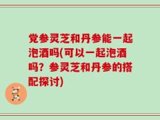 党参灵芝和丹参能一起泡酒吗(可以一起泡酒吗？参灵芝和丹参的搭配探讨)