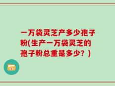 一万袋灵芝产多少孢子粉(生产一万袋灵芝的孢子粉总重是多少？)