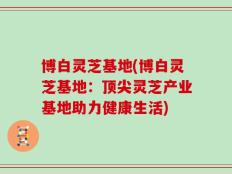 博白灵芝基地(博白灵芝基地：顶尖灵芝产业基地助力健康生活)