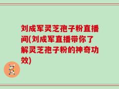 刘成军灵芝孢子粉直播间(刘成军直播带你了解灵芝孢子粉的神奇功效)