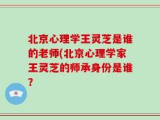 北京心理学王灵芝是谁的老师(北京心理学家王灵芝的师承身份是谁？