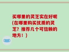 买哪里的灵芝实在好呢(在哪里购买优质的灵芝？推荐几个可信赖的地方！)