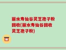 丽水寿仙谷灵芝孢子粉回收(丽水寿仙谷回收灵芝孢子粉)