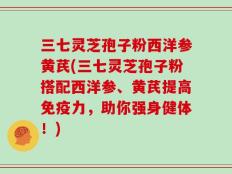 三七灵芝孢子粉西洋参黄芪(三七灵芝孢子粉搭配西洋参、黄芪提高免疫力，助你强身健体！)