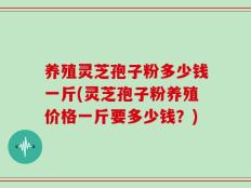 养殖灵芝孢子粉多少钱一斤(灵芝孢子粉养殖价格一斤要多少钱？)