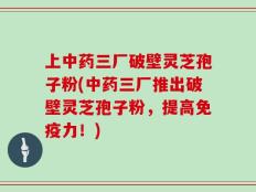 上中药三厂破壁灵芝孢子粉(中药三厂推出破壁灵芝孢子粉，提高免疫力！)