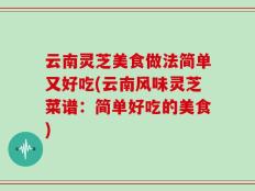 云南灵芝美食做法简单又好吃(云南风味灵芝菜谱：简单好吃的美食)