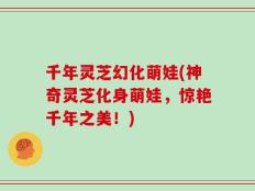 千年灵芝幻化萌娃(神奇灵芝化身萌娃，惊艳千年之美！)