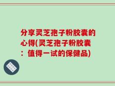 分享灵芝孢子粉胶囊的心得(灵芝孢子粉胶囊：值得一试的保健品)