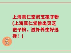 上海真仁堂灵芝孢子粉(上海真仁堂推出灵芝孢子粉，滋补养生好选择！)