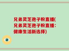 兄弟灵芝孢子粉直播(兄弟灵芝孢子粉直播：健康生活新选择)