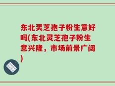 东北灵芝孢子粉生意好吗(东北灵芝孢子粉生意兴隆，市场前景广阔)