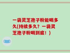 一袋灵芝孢子粉能喝多久(持续多久？一袋灵芝孢子粉喝到底！)