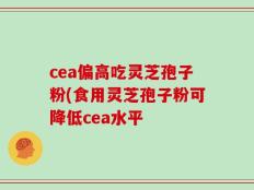 cea偏高吃灵芝孢子粉(食用灵芝孢子粉可降低cea水平
