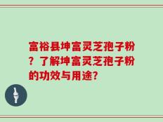 富裕县坤富灵芝孢子粉？了解坤富灵芝孢子粉的功效与用途？