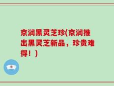 京润黑灵芝珍(京润推出黑灵芝新品，珍贵难得！)