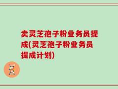 卖灵芝孢子粉业务员提成(灵芝孢子粉业务员提成计划)