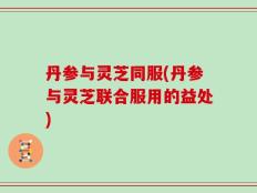 丹参与灵芝同服(丹参与灵芝联合服用的益处)
