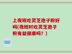 上夜班吃灵芝孢子粉好吗(夜班时吃灵芝孢子粉有益健康吗？)