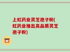 上虹药业灵芝孢子粉(虹药业推出高品质灵芝孢子粉)