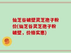 仙芝谷破壁灵芝孢子粉价(仙芝谷灵芝孢子粉破壁，价格实惠)