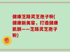 健康芝路灵芝孢子粉(健康新美容，打造健康肌肤——芝路灵芝孢子粉)