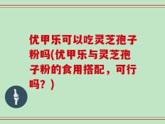 优甲乐可以吃灵芝孢子粉吗(优甲乐与灵芝孢子粉的食用搭配，可行吗？)