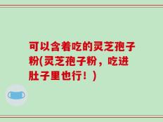 可以含着吃的灵芝孢子粉(灵芝孢子粉，吃进肚子里也行！)