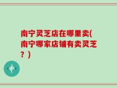 南宁灵芝店在哪里卖(南宁哪家店铺有卖灵芝？)