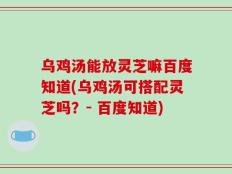 乌鸡汤能放灵芝嘛百度知道(乌鸡汤可搭配灵芝吗？- 百度知道)