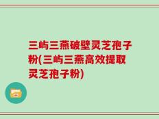 三屿三燕破壁灵芝孢子粉(三屿三燕高效提取灵芝孢子粉)