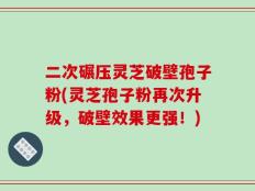 二次碾压灵芝破壁孢子粉(灵芝孢子粉再次升级，破壁效果更强！)